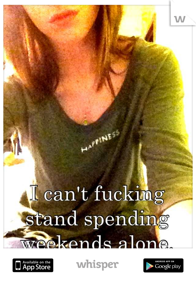 I can't fucking stand spending weekends alone.