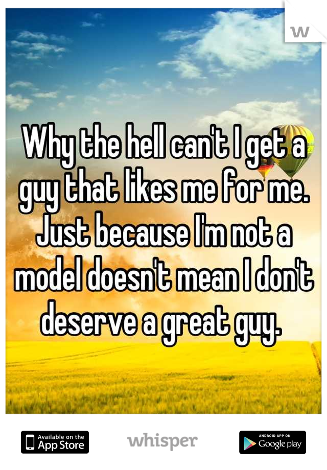 Why the hell can't I get a guy that likes me for me. Just because I'm not a model doesn't mean I don't deserve a great guy. 