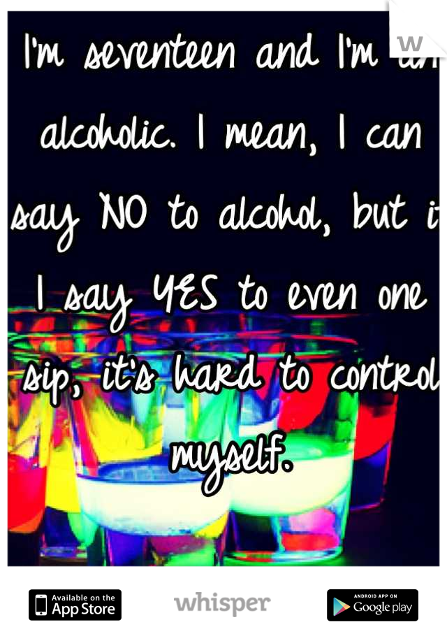 I'm seventeen and I'm an alcoholic. I mean, I can say NO to alcohol, but if I say YES to even one sip, it's hard to control myself.