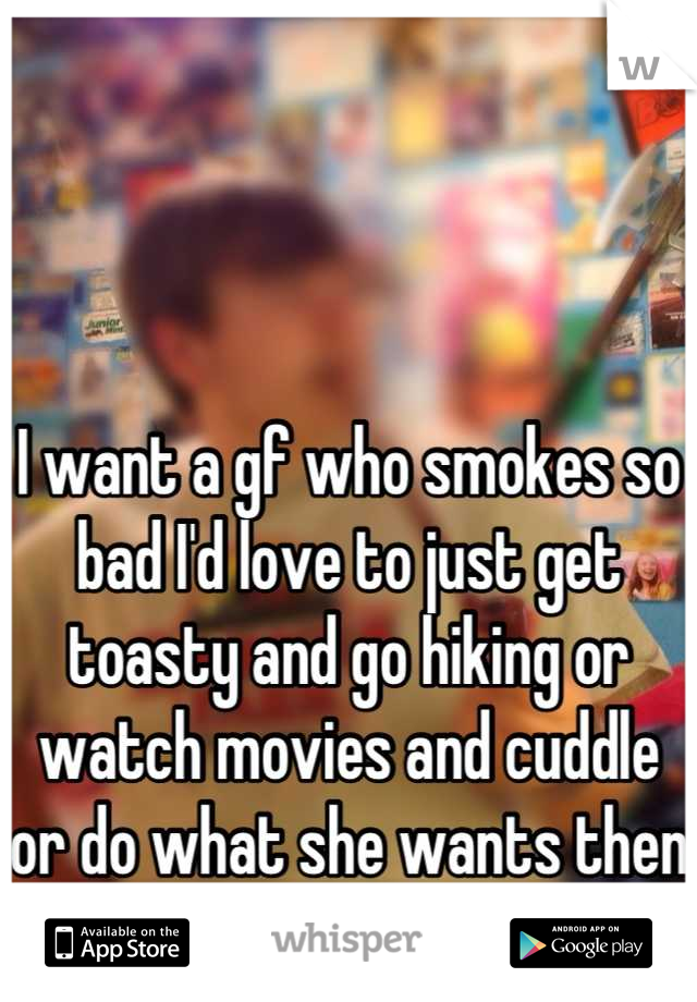 I want a gf who smokes so bad I'd love to just get toasty and go hiking or watch movies and cuddle or do what she wants then cook her a 5 star