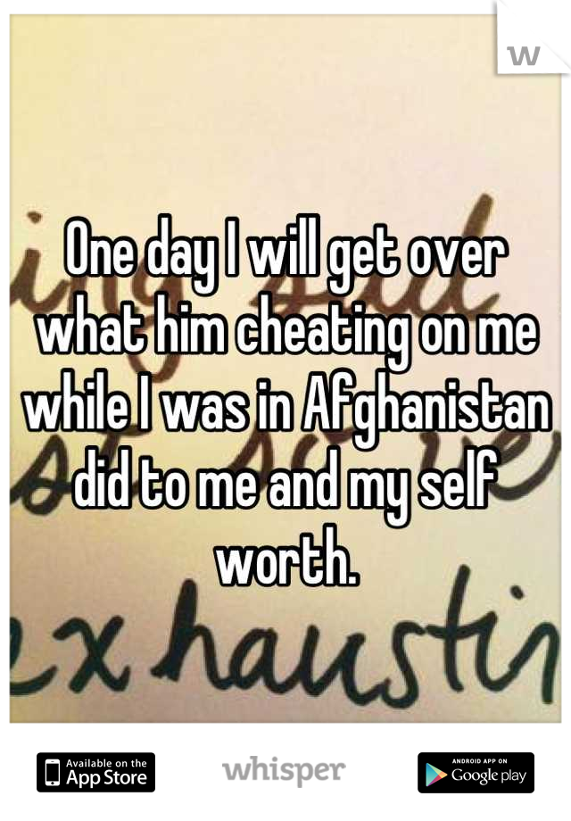 One day I will get over what him cheating on me while I was in Afghanistan did to me and my self worth.