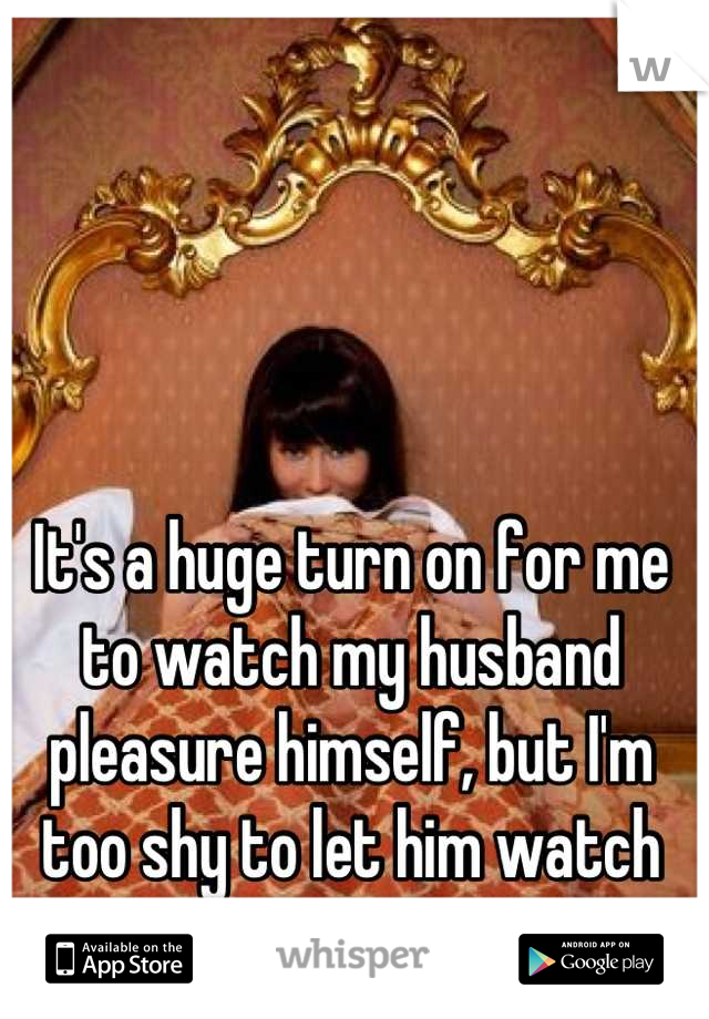 It's a huge turn on for me to watch my husband pleasure himself, but I'm too shy to let him watch me. 