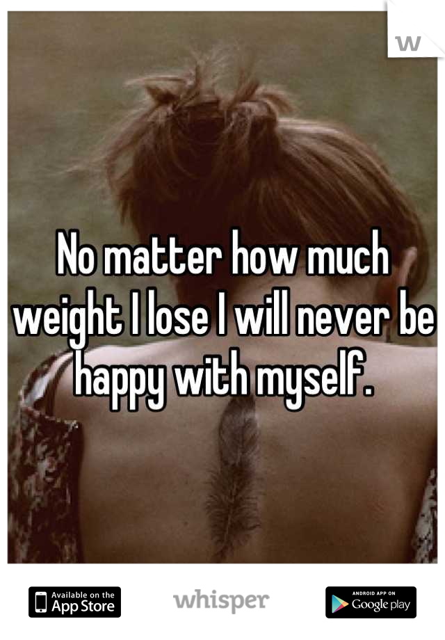 No matter how much weight I lose I will never be happy with myself.