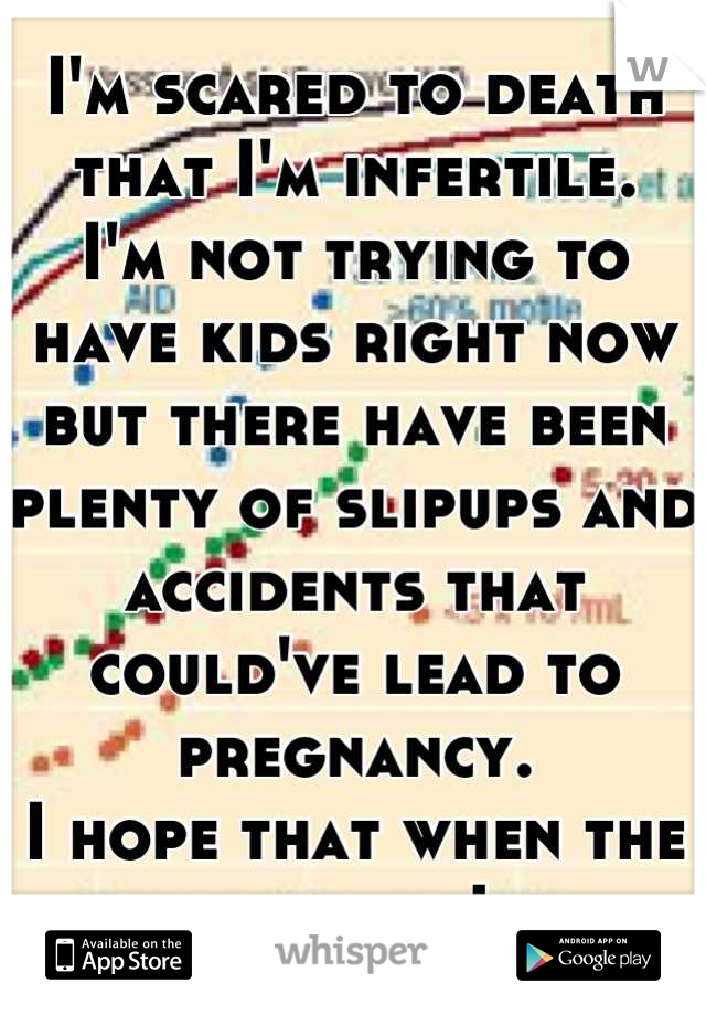 I'm scared to death that I'm infertile.
I'm not trying to have kids right now but there have been plenty of slipups and accidents that could've lead to pregnancy.
I hope that when the times right I can