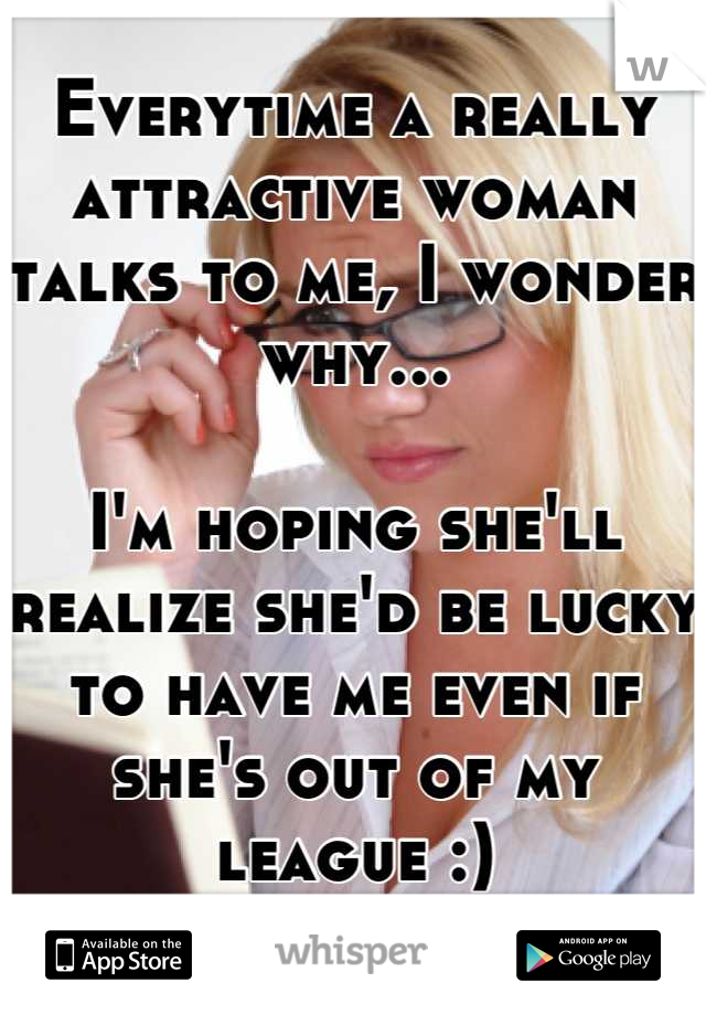 Everytime a really attractive woman talks to me, I wonder why...

I'm hoping she'll realize she'd be lucky to have me even if she's out of my league :)
