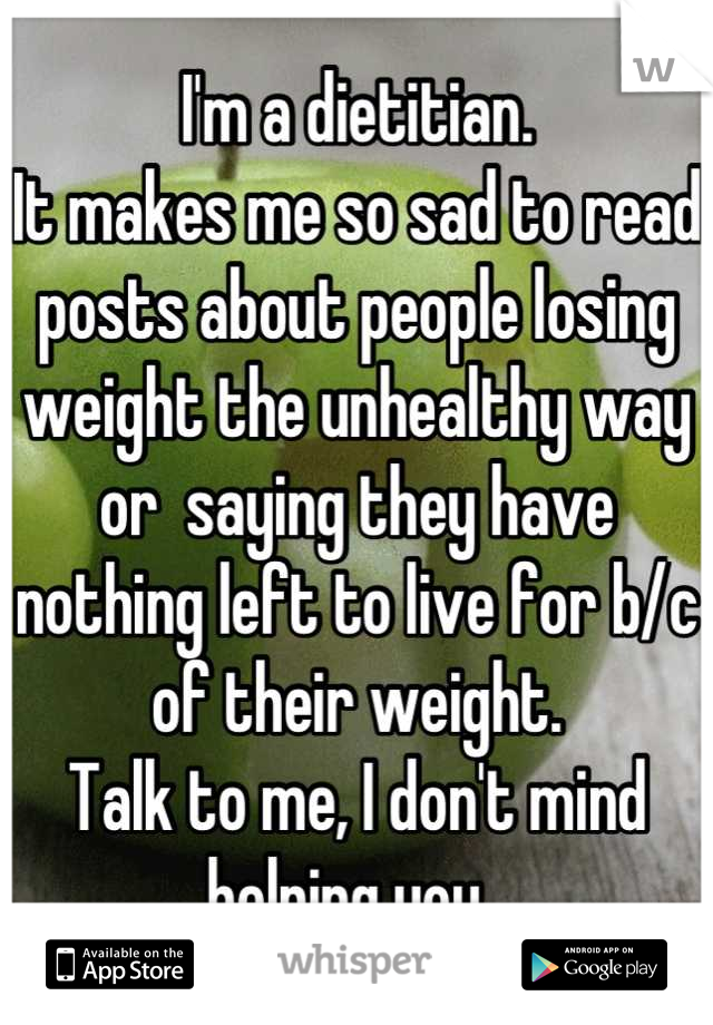 I'm a dietitian.
It makes me so sad to read posts about people losing weight the unhealthy way or  saying they have nothing left to live for b/c of their weight. 
Talk to me, I don't mind helping you. 