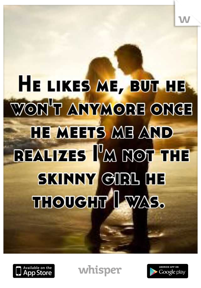He likes me, but he won't anymore once he meets me and realizes I'm not the skinny girl he thought I was. 
