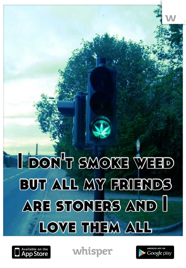 I don't smoke weed but all my friends are stoners and I love them all
