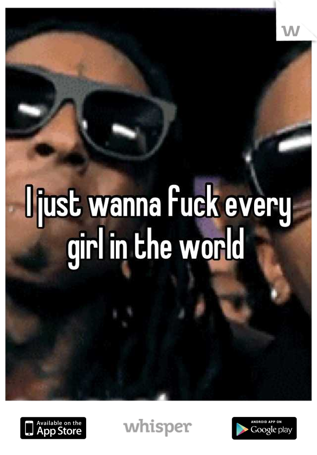 I just wanna fuck every girl in the world 