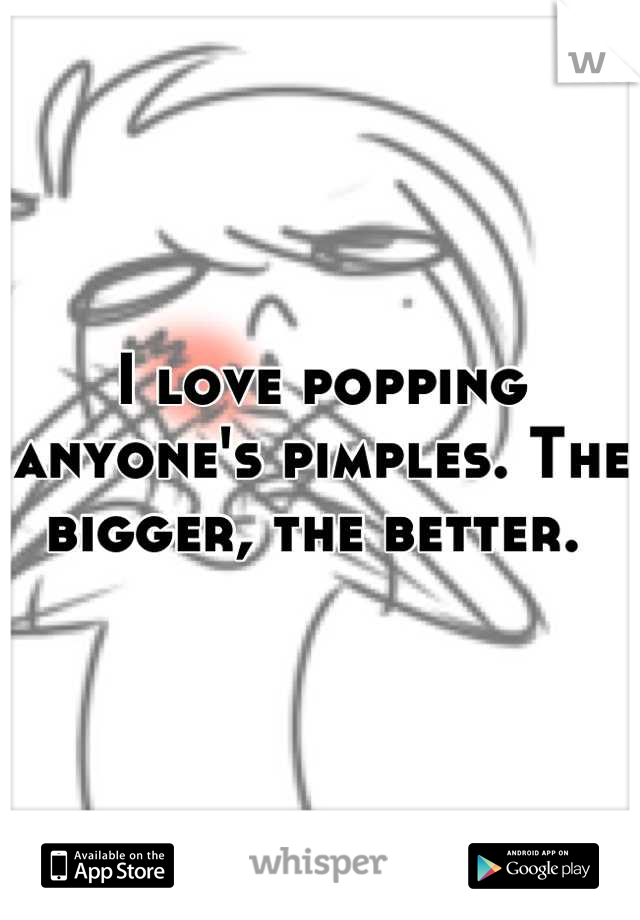 I love popping anyone's pimples. The bigger, the better. 