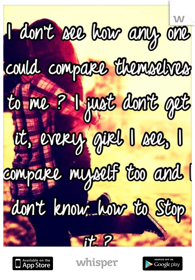 I don't see how any one could compare themselves to me ? I just don't get it, every girl I see, I compare myself too and I don't know how to Stop it..?