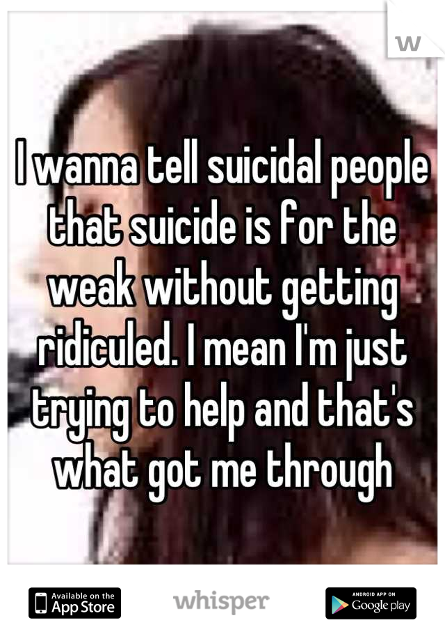 I wanna tell suicidal people that suicide is for the weak without getting ridiculed. I mean I'm just trying to help and that's what got me through