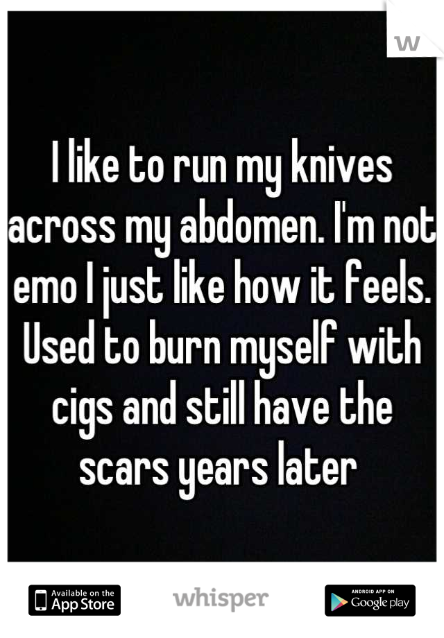 I like to run my knives across my abdomen. I'm not emo I just like how it feels. Used to burn myself with cigs and still have the scars years later 