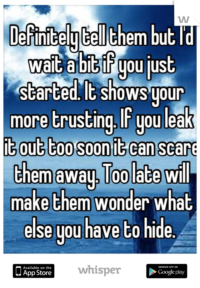 Definitely tell them but I'd wait a bit if you just started. It shows your more trusting. If you leak it out too soon it can scare them away. Too late will make them wonder what else you have to hide. 