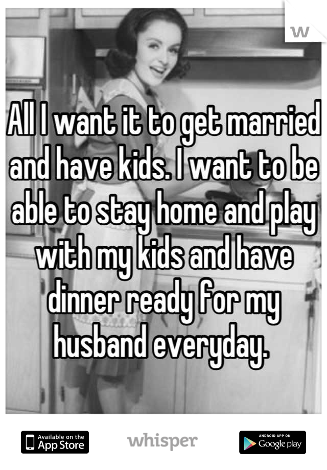 All I want it to get married and have kids. I want to be able to stay home and play with my kids and have dinner ready for my husband everyday. 