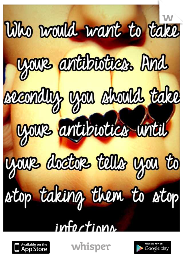 Who would want to take your antibiotics. And secondly you should take your antibiotics until your doctor tells you to stop taking them to stop infections. 