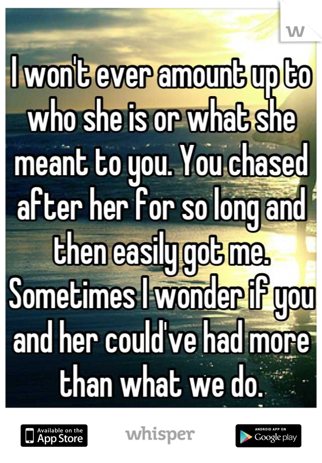 I won't ever amount up to who she is or what she meant to you. You chased after her for so long and then easily got me. Sometimes I wonder if you and her could've had more than what we do.