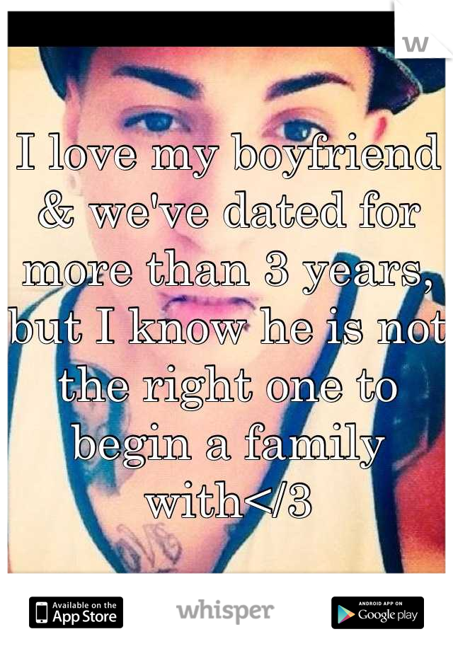 I love my boyfriend & we've dated for more than 3 years, but I know he is not the right one to begin a family with</3