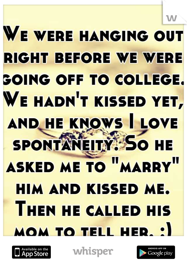 We were hanging out right before we were going off to college. We hadn't kissed yet, and he knows I love spontaneity. So he asked me to "marry" him and kissed me. Then he called his mom to tell her. :)