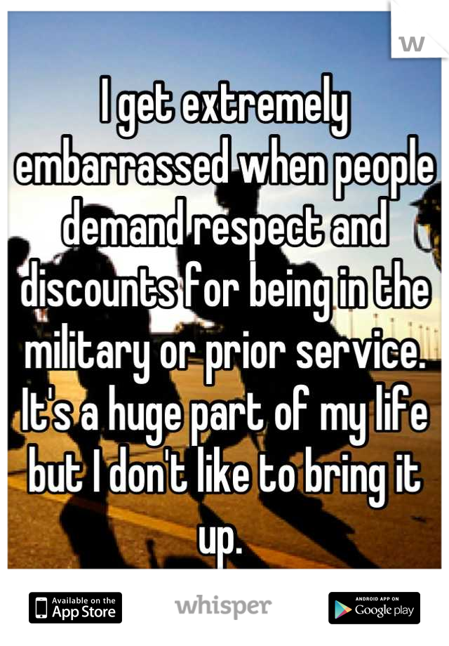 I get extremely embarrassed when people demand respect and discounts for being in the military or prior service. It's a huge part of my life but I don't like to bring it up. 