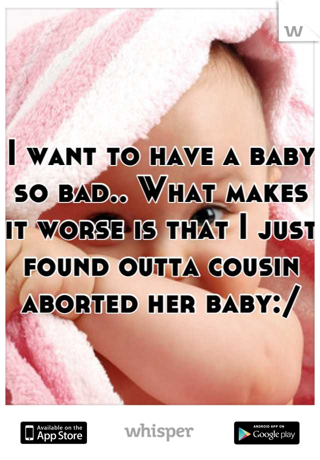 I want to have a baby so bad.. What makes it worse is that I just found outta cousin aborted her baby:/