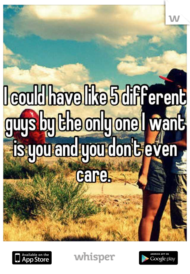 I could have like 5 different guys by the only one I want is you and you don't even care. 