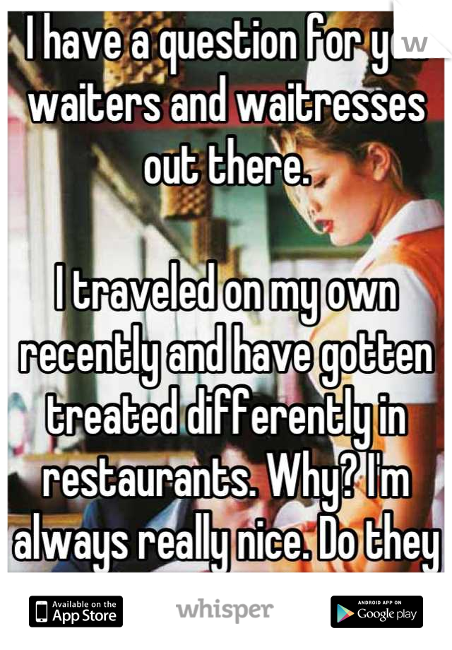I have a question for you waiters and waitresses out there.

I traveled on my own recently and have gotten treated differently in restaurants. Why? I'm always really nice. Do they assume I won't tip?