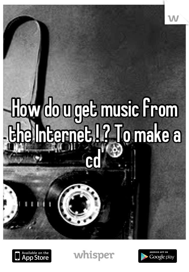 How do u get music from the Internet ! ? To make a cd 