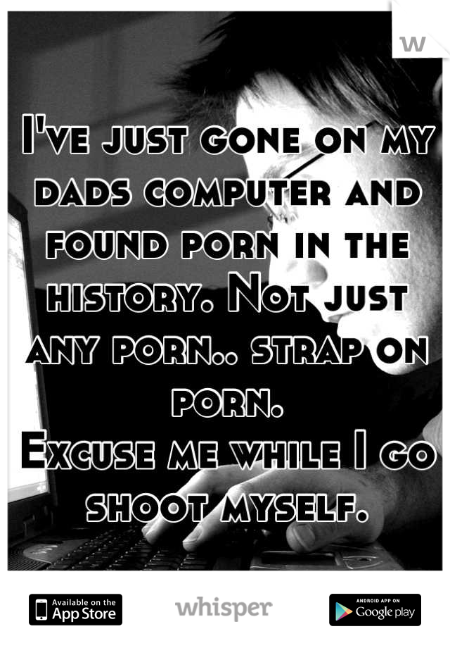 I've just gone on my dads computer and found porn in the history. Not just any porn.. strap on porn.
Excuse me while I go shoot myself.