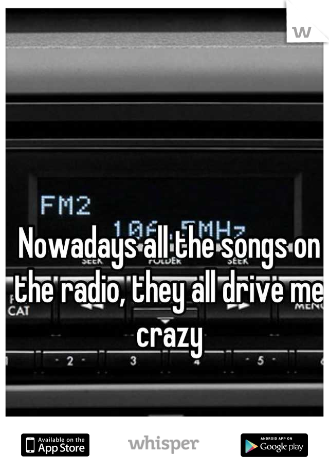 Nowadays all the songs on the radio, they all drive me crazy