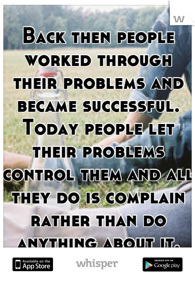Back then people worked through their problems and became successful. Today people let their problems control them and all they do is complain rather than do anything about it.