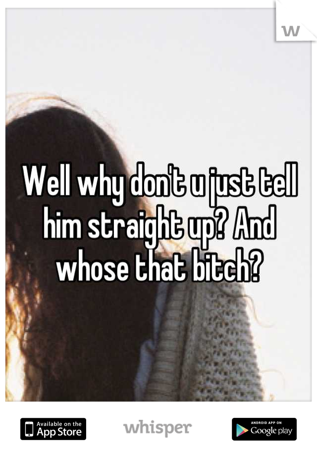 Well why don't u just tell him straight up? And whose that bitch?