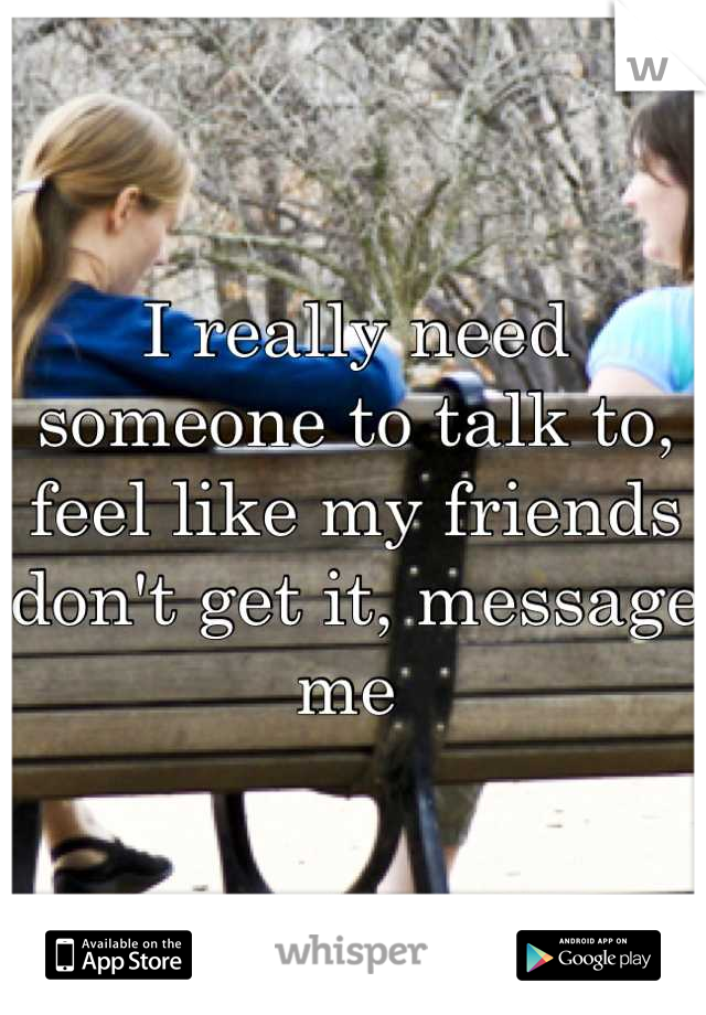 I really need someone to talk to, feel like my friends don't get it, message me 