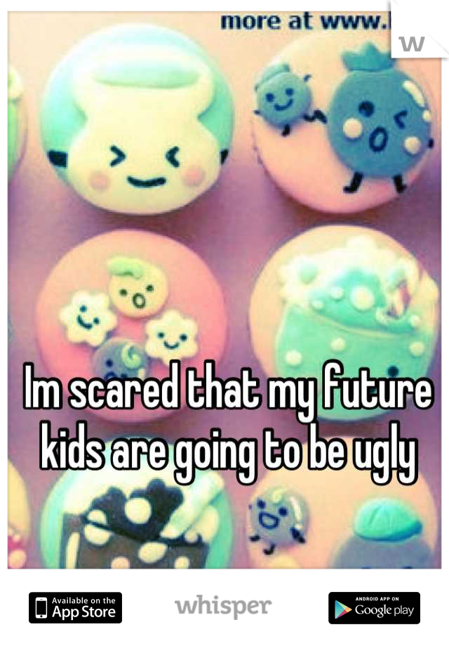 Im scared that my future kids are going to be ugly