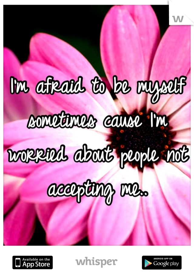 I'm afraid to be myself sometimes cause I'm worried about people not accepting me..