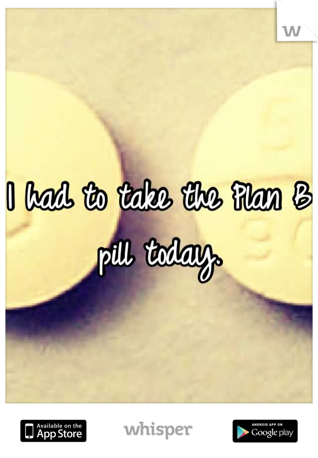 I had to take the Plan B pill today.