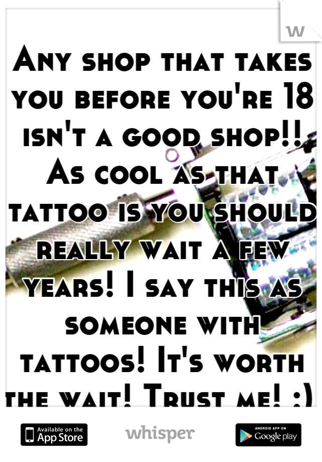 Any shop that takes you before you're 18 isn't a good shop!! As cool as that tattoo is you should really wait a few years! I say this as someone with tattoos! It's worth the wait! Trust me! :) 