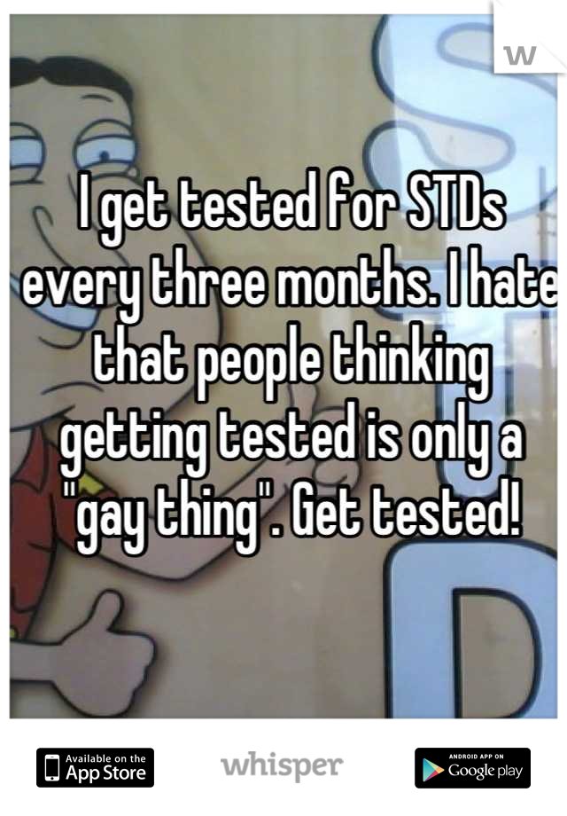 I get tested for STDs every three months. I hate that people thinking getting tested is only a "gay thing". Get tested!