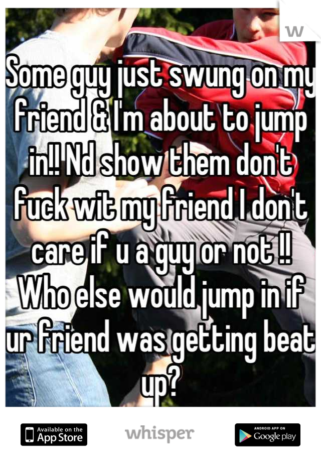 Some guy just swung on my friend & I'm about to jump in!! Nd show them don't fuck wit my friend I don't care if u a guy or not !! Who else would jump in if ur friend was getting beat up?