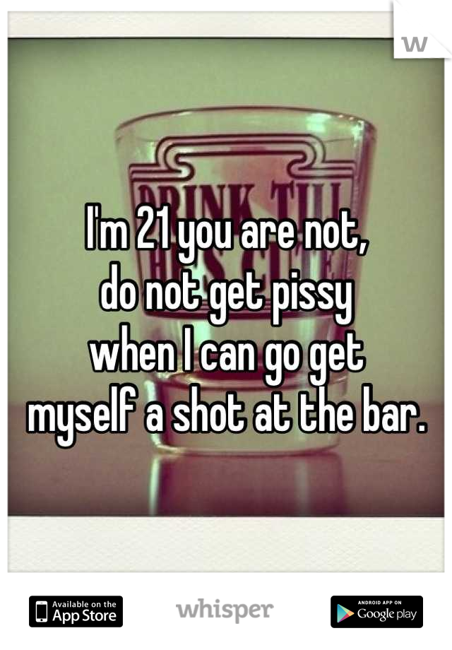 I'm 21 you are not,
do not get pissy
when I can go get
myself a shot at the bar.