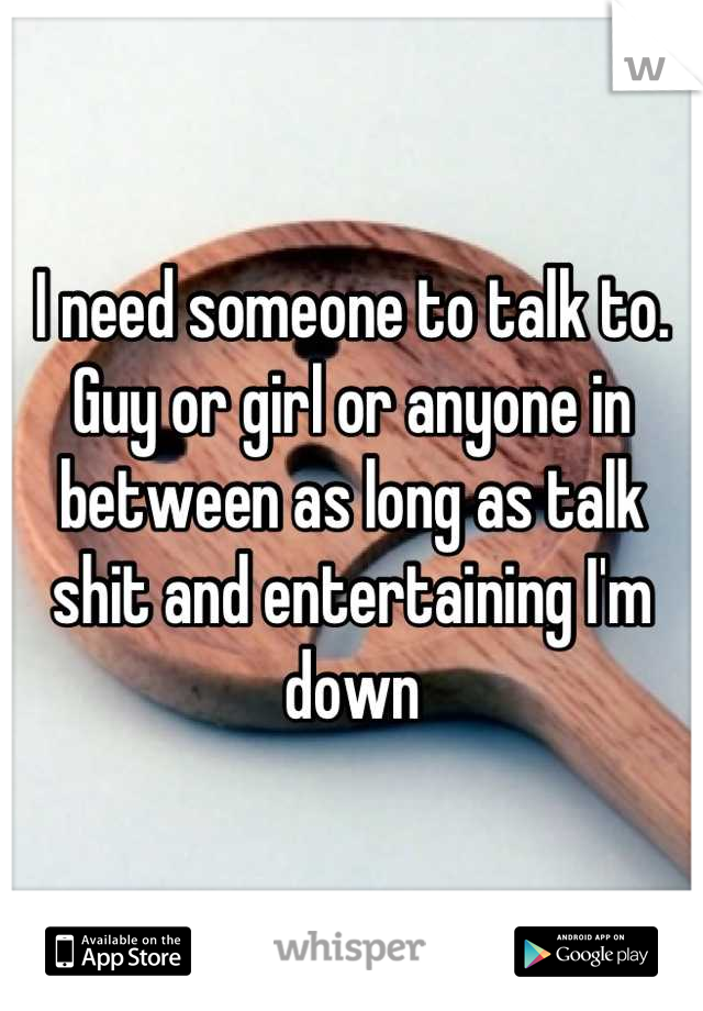 I need someone to talk to. Guy or girl or anyone in between as long as talk shit and entertaining I'm down