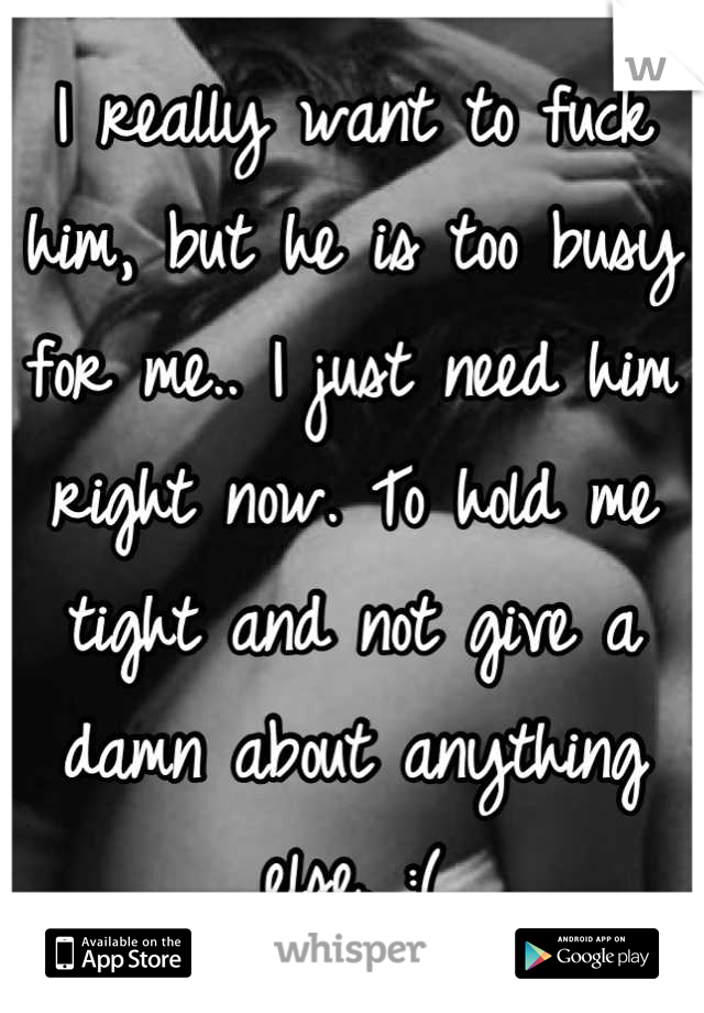 I really want to fuck him, but he is too busy for me.. I just need him right now. To hold me tight and not give a damn about anything else. :(