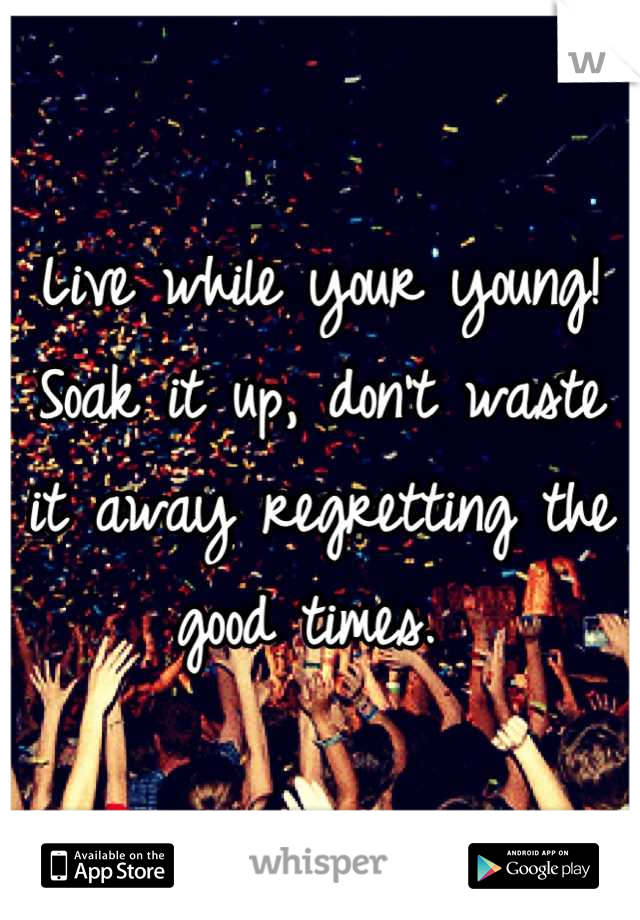 Live while your young! Soak it up, don't waste it away regretting the good times. 