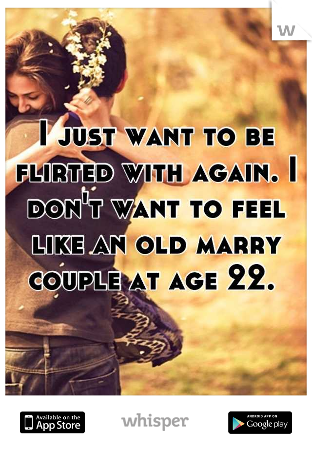 I just want to be flirted with again. I don't want to feel like an old marry couple at age 22. 