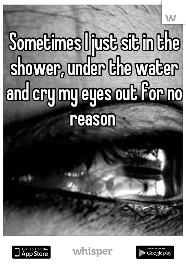 Sometimes I just sit in the shower, under the water and cry my eyes out for no reason 