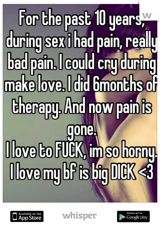 For the past 10 years, during sex i had pain, really bad pain. I could cry during make love. I did 6months of therapy. And now pain is gone.
I love to FUCK, im so horny.
I love my bf is big DICK <3