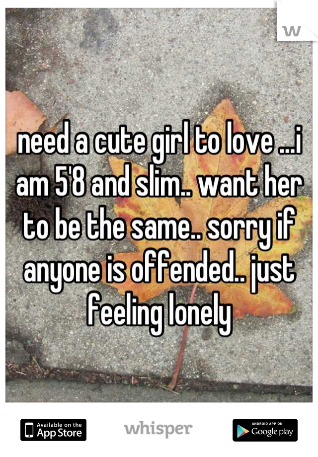need a cute girl to love ...i am 5'8 and slim.. want her to be the same.. sorry if anyone is offended.. just feeling lonely