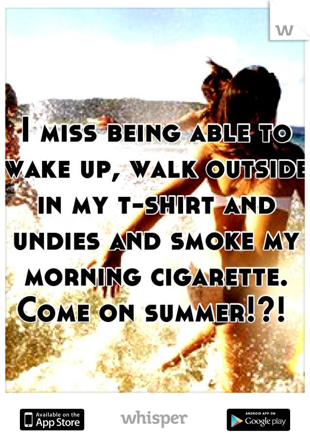 I miss being able to wake up, walk outside in my t-shirt and undies and smoke my morning cigarette. Come on summer!?! 