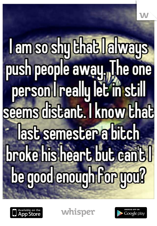 I am so shy that I always push people away. The one person I really let in still seems distant. I know that last semester a bitch broke his heart but can't I be good enough for you?