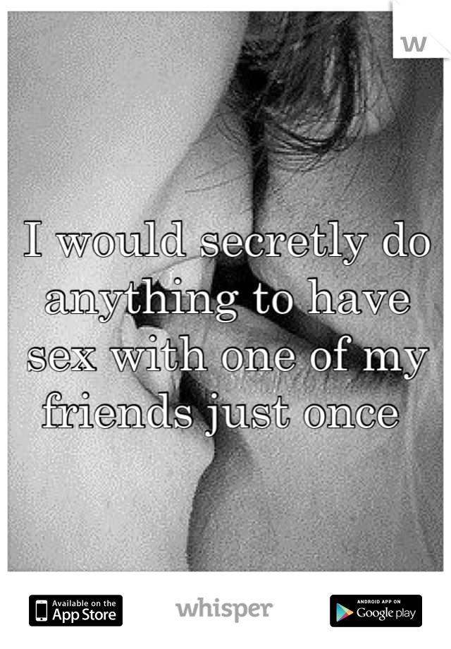 I would secretly do anything to have sex with one of my friends just once 